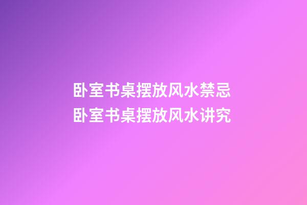 卧室书桌摆放风水禁忌 卧室书桌摆放风水讲究